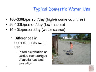 Typical Domestic Water Use 100-600L/person/day (high-income countries) 50-100L/person/day (low-income) 10-40L/person/day (water scarce) Differences in domestic freshwater use: Piped distribution or carried number/type of appliances and sanitation 