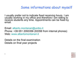 Some informations about myself I usually prefer not to indicate fixed receiving hours. I am usually working in my office and therefore I am willing to receive students any time. Appointments can be fixed by email. Email:  [email_address] Phone: +39 051 2093356 (93356 from internal phones) Web:  www.albertomontanari.it Details on the final examination Details on final year projects 