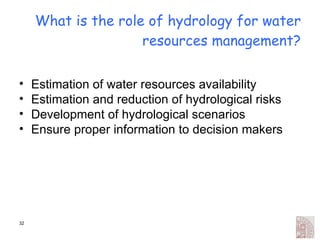 What is the role of hydrology for water resources management? Estimation of water resources availability Estimation and reduction of hydrological risks Development of hydrological scenarios Ensure proper information to decision makers 