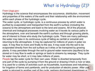 What is Hydrology (2)? From Usgs.gov : Hydrology is the science that encompasses the occurrence, distribution, movement and properties of the waters of the earth and their relationship with the environment within each phase of the hydrologic cycle. The water cycle, or hydrologic cycle, is a continuous process by which water is purified by evaporation and transported from the earth's surface (including the oceans) to the atmosphere and back to the land and oceans. All of the physical, chemical and biological processes involving water as it travels its various paths in the atmosphere, over and beneath the earth's surface and through growing plants, are of interest to those who study the hydrologic cycle. There are many pathways the water may take in its continuous cycle of falling as rainfall or snowfall and returning to the atmosphere. It may be captured for millions of years in polar ice caps. It may flow to rivers and finally to the sea. It may soak into the soil to be evaporated directly from the soil surface as it dries or be transpired by growing plants. It may percolate through the soil to ground water reservoirs (aquifers) to be stored or it may flow to wells or springs or back to streams by seepage. They cycle for water may be short, or it may take millions of years. People  tap the water cycle for their own uses. Water is diverted temporarily from one part of the cycle by pumping it from the ground or drawing it from a river or lake. It is used for a variety of activities such as households, businesses and industries; for irrigation of farms and parklands; and for production of electric power. After use, water is returned to another part of the cycle: perhaps discharged downstream or allowed to soak into the ground. Used water normally is lower in quality, even after treatment, which often poses a problem for downstream users. 