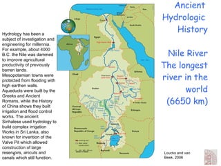 Ancient  Hydrologic  History Nile River The longest river in the world (6650 km) Loucks and van Beek, 2006 Hydrology has been a subject of investigation and engineering for millennia. For example, about 4000 B.C. the Nile was dammed to improve agricultural productivity of previously barren lands. Mesopotamian towns were protected from flooding with high earthen walls. Aqueducts were built by the Greeks and Ancient Romans, while the History of China shows they built irrigation and flood control works. The ancient Sinhalese used hydrology to build complex irrigation Works in Sri Lanka, also known for invention of the Valve Pit which allowed construction of large reservoirs, anicuts and canals which still function. 