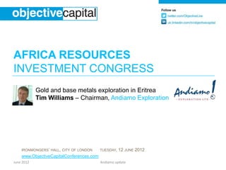 AFRICA RESOURCES
INVESTMENT CONGRESS
            Gold and base metals exploration in Eritrea
            Tim Williams – Chairman, Andiamo Exploration




    IRONMONGERS’ HALL, CITY OF LONDON     TUESDAY,   12 JUNE 2012
    www.ObjectiveCapitalConferences.com
June 2012                                 Andiamo update
 