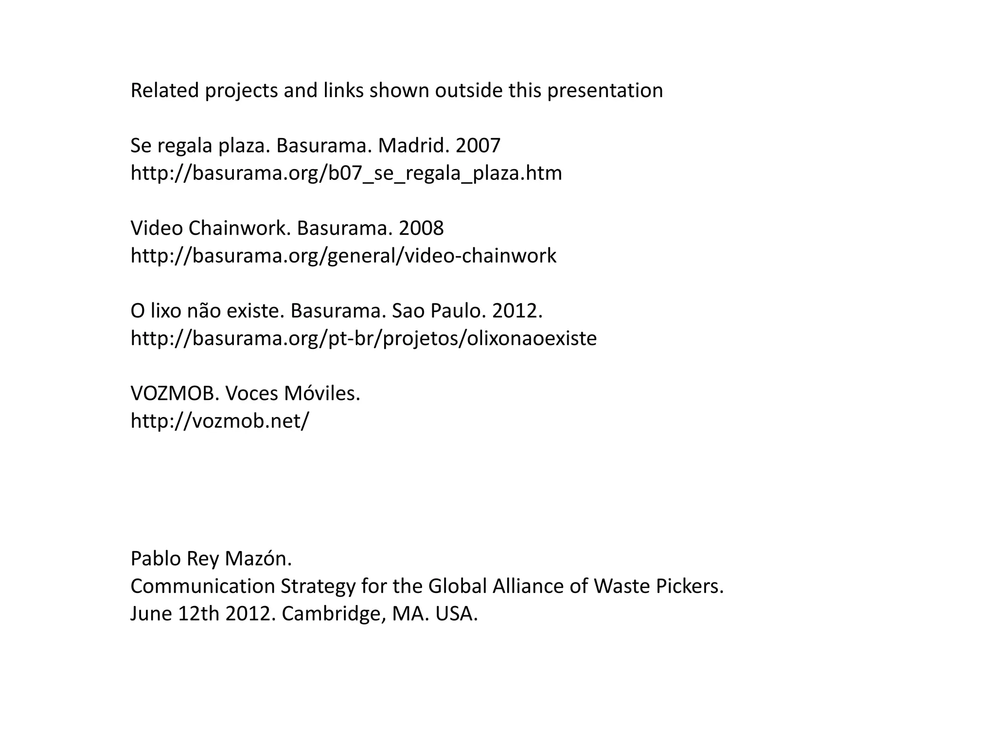 Related projects and links shown outside this presentation

Se regala plaza. Basurama. Madrid. 2007
http://basurama.org/b07_se_regala_plaza.htm

Video Chainwork. Basurama. 2008
http://basurama.org/general/video-chainwork

O lixo não existe. Basurama. Sao Paulo. 2012.
http://basurama.org/pt-br/projetos/olixonaoexiste

VOZMOB. Voces Móviles.
http://vozmob.net/




Pablo Rey Mazón.
Communication Strategy for the Global Alliance of Waste Pickers.
June 12th 2012. Cambridge, MA. USA.
 