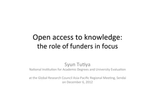 Open	
  access	
  to	
  knowledge:	
  
    the	
  role	
  of	
  funders	
  in	
  focus	

                                  Syun	
  Tu9ya	
  
Na9onal	
  Ins9tu9on	
  for	
  Academic	
  Degrees	
  and	
  University	
  Evalua9on	
  
                                                	
  
at	
  the	
  Global	
  Research	
  Council	
  Asia-­‐Paciﬁc	
  Regional	
  Mee9ng,	
  Sendai	
  
                                   on	
  December	
  6,	
  2012	
 