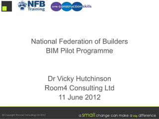 National Federation of Builders
     BIM Pilot Programme


     Dr Vicky Hutchinson
    Room4 Consulting Ltd
        11 June 2012
 