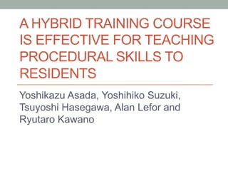 A HYBRID TRAINING COURSE
IS EFFECTIVE FOR TEACHING
PROCEDURAL SKILLS TO
RESIDENTS	
Yoshikazu Asada, Yoshihiko Suzuki,
Tsuyoshi Hasegawa, Alan Lefor and
Ryutaro Kawano 	
 