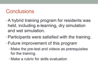 Conclusions	
•  A hybrid training program for residents was
   held, including e-learning, dry simulation
   and wet simul...