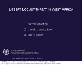 DESERT LOCUST THREAT IN WEST AFRICA
1. current situation
2. threat to agriculture
3. call to action
Keith Cressman
Senior Locust Forecasting Ofﬁcer
144th session FAO Council, 12 June 2012 (2030h)
1. West Africa faces a Desert Locust threat this - the most serious since the last plague in 2003-05
2. In the next few minutes, I would like to: inform you about the situation and what action to take to manage it
 