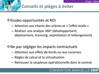 Conseils et pièges à éviter
Etudes opportunités et ROI
– Attention aux chants des sirènes et « l’effet mode »
– Réaliser une analyse 360° (développement,
déploiement, licencing, exploitation et hébergement)
Ne pas négliger les impacts contractuels
– Attention aux effets de bords ou aux surprises
– Règles de calcul et la virtualisation
– Retrouver la souplesse opérationnelle dans le contrat
Projet > Bilan
 