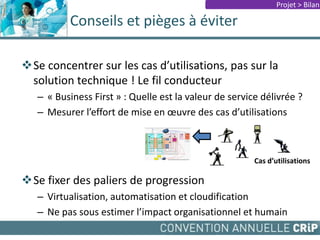 Se concentrer sur les cas d’utilisations, pas sur la
solution technique ! Le fil conducteur
– « Business First » : Quelle est la valeur de service délivrée ?
– Mesurer l’effort de mise en œuvre des cas d’utilisations
Se fixer des paliers de progression
– Virtualisation, automatisation et cloudification
– Ne pas sous estimer l’impact organisationnel et humain
Conseils et pièges à éviter
Projet > Bilan
Cas d’utilisations
 