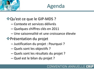 Agenda
Qu’est ce que le GIP-MDS ?
– Contexte et services délivrés
– Quelques chiffres clés en 2011
– Une saisonnalité et une croissance élevée
Présentation du projet
– Justification du projet : Pourquoi ?
– Quels sont les objectifs ?
– Quels sont les résultats du projet ?
– Quel est le bilan du projet ?
 