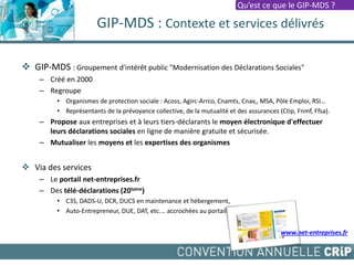 GIP-MDS : Contexte et services délivrés
 GIP-MDS : Groupement d'intérêt public "Modernisation des Déclarations Sociales"
– Créé en 2000
– Regroupe
• Organismes de protection sociale : Acoss, Agirc-Arrco, Cnamts, Cnav,, MSA, Pôle Emploi, RSI…
• Représentants de la prévoyance collective, de la mutualité et des assurances (Ctip, Fnmf, Ffsa).
– Propose aux entreprises et à leurs tiers-déclarants le moyen électronique d'effectuer
leurs déclarations sociales en ligne de manière gratuite et sécurisée.
– Mutualiser les moyens et les expertises des organismes
 Via des services
– Le portail net-entreprises.fr
– Des télé-déclarations (20taine)
• C3S, DADS-U, DCR, DUCS en maintenance et hébergement,
• Auto-Entrepreneur, DUE, DAT, etc.… accrochées au portail
www.net-entreprises.fr
Qu’est ce que le GIP-MDS ?
 