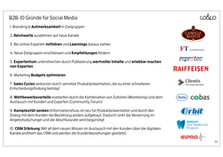 B2B: 10 Gründe für Social Media
1. Branding & Aufmerksamkeit in Zielgruppen

2. Reichweite ausdehnen auf neue Kanäle

3. Bei online Experten mithören und Learnings daraus ziehen

4. Neue Zielgruppen erschliessen und Empfehlungen fördern

5. Expertentum unterstreichen durch Publizierung wertvoller Inhalte und erlebbar machen
von Experten

6. Marketing Budgets optimieren

7. Sales Cycles verkürzen durch vernetze Produktpräsentation, die zu einer schnelleren
Entscheidungsﬁndung beiträgt

8. Wettbewerbsvorteile erarbeiten durch die Kombination von Zuhören (Monitoring) und dem
Austausch mit Kunden und Experten (Community, Forum)

9. Komplexität senken (Informationsﬂuss ist neu für Produktpräsentation und durch den
Dialog mit dem Kunden die Beziehung anders aufgebaut. Dadurch sinkt die Verwirrung im
Angebotsdschungel und die Abschlussrate wird begünstigt

10. CRM Stärkung (Mit all dem neuen Wissen im Austausch mit den Kunden über die digitalen
Kanäle proﬁtiert das CRM und werden die Kundenbeziehungen gestärkt)

                                                                                            36
 