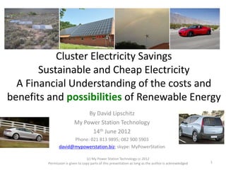 Cluster Electricity Savings
Sustainable and Cheap Electricity
A Financial Understanding of the costs and
benefits and possibilities of Renewable Energy
By David Lipschitz
My Power Station Technology
14th June 2012
Phone: 021 813 9895; 082 900 5903
david@mypowerstation.biz; skype: MyPowerStation
(c) My Power Station Technology cc 2012
Permission is given to copy parts of this presentation as long as the author is acknowledged 1
 