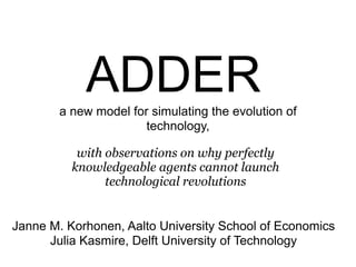 ADDER
        a new model for simulating the evolution of
                       technology,

           with observations on why perfectly
          knowledgeable agents cannot launch
                technological revolutions


Janne M. Korhonen, Aalto University School of Economics
      Julia Kasmire, Delft University of Technology
 