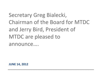  
JUNE	
  14,	
  2012	
  
Secretary	
  Greg	
  Bialecki,	
  
Chairman	
  of	
  the	
  Board	
  for	
  MTDC	
  
and	
  Jerry	
  Bird,	
  President	
  of	
  
MTDC	
  are	
  pleased	
  to	
  
announce….	
  
 