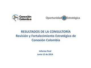 RESULTADOS DE LA CONSULTORÍA
Revisión y Fortalecimiento Estratégico de
Conexión Colombia
Informe final
Junio 12 de 2014
 