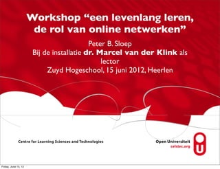 Workshop “een levenlang leren,
                       de rol van online netwerken”
                                           Peter B. Sloep
                       Bij de installatie dr. Marcel van der Klink als
                                               lector
                            Zuyd Hogeschool, 15 juni 2012, Heerlen




Friday, June 15, 12
 