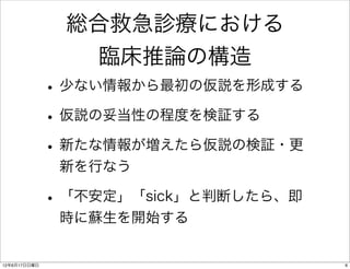 総合救急診療における
                臨床推論の構造
              • 少ない情報から最初の仮説を形成する
              • 仮説の妥当性の程度を検証する
              • 新たな情報が増えたら仮説の検証・更
               新を行なう

              • 「不安定」「sick」と判断したら、即
               時に蘇生を開始する


12年6月17日日曜日                           6
 