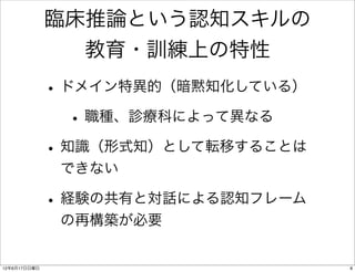 臨床推論という認知スキルの
                教育・訓練上の特性
              • ドメイン特異的（暗黙知化している）
                 • 職種、診療科によって異なる
              • 知識（形式知）として転移することは
               できない

              • 経験の共有と対話による認知フレーム
               の再構築が必要


12年6月17日日曜日                         8
 