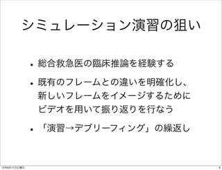 シミュレーション演習の狙い

              • 総合救急医の臨床推論を経験する
              • 既有のフレームとの違いを明確化し、
               新しいフレームをイメージするために
               ビデオを用いて振り返りを行なう

              • 「演習→デブリーフィング」の繰返し

12年6月17日日曜日                         9
 
