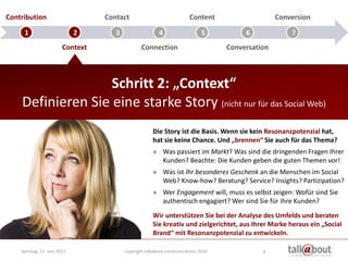 Contribution                      Contact                              Content                    Conversion

     1                       2       3                   4                   5          6             7
                        Context                  Connection                        Conversation



                   Schritt 2: „Context“
    Definieren Sie eine starke Story (nicht nur für das Social Web)
                                                      Die Story ist die Basis. Wenn sie kein Resonanzpotenzial hat,
                                                      hat sie keine Chance. Und „brennen“ Sie auch für das Thema?
                                                      » Was passiert im Markt? Was sind die dringenden Fragen Ihrer
                                                        Kunden? Beachte: Die Kunden geben die guten Themen vor!
                                                      » Was ist Ihr besonderes Geschenk an die Menschen im Social
                                                        Web? Know-how? Beratung? Service? Insights? Partizipation?
                                                      » Wer Engagement will, muss es selbst zeigen: Wofür sind Sie
                                                        authentisch engagiert? Wer sind Sie für Ihre Kunden?
                                                      Wir unterstützen Sie bei der Analyse des Umfelds und beraten
                                                      Sie kreativ und zielgerichtet, aus Ihrer Marke heraus ein „Social
                                                      Brand“ mit Resonanzpotenzial zu entwickeln.

    Sonntag, 17. Juni 2012               copyright talkabout communications 2010             4
 