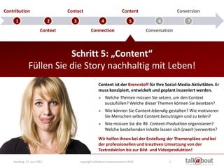 Contribution                      Contact                              Content                    Conversion

     1                       2       3                  4                   5           6             7
                        Context                  Connection                        Conversation



                          Schritt 5: „Content“
               Füllen Sie die Story nachhaltig mit Leben!
                                                      Content ist der Brennstoff für Ihre Social-Media-Aktivitäten. Er
                                                      muss konzipiert, entwickelt und geplant inszeniert werden.
                                                      » Welche Themen müssen Sie setzen, um den Context
                                                        auszufüllen? Welche dieser Themen können Sie besetzen?
                                                      » Wie können Sie Content lebendig gestalten? Wie motivieren
                                                        Sie Menschen selbst Content beizutragen und zu teilen?
                                                      » Wie müssen Sie die lfd. Content-Produktion organisieren?
                                                        Welche bestehenden Inhalte lassen sich (zweit-)verwerten?
                                                      Wir helfen Ihnen bei der Erstellung der Themenpläne und bei
                                                      der professionellen und kreativen Umsetzung von der
                                                      Textredaktion bis zur Bild- und Videoproduktion!

    Sonntag, 17. Juni 2012               copyright talkabout communications 2010             7
 