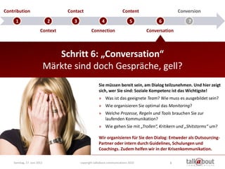 Contribution                      Contact                              Content                    Conversion

     1                        2      3                  4                   5           6             7
                        Context                  Connection                        Conversation



                                Schritt 6: „Conversation“
                             Märkte sind doch Gespräche, gell?
                                                      Sie müssen bereit sein, am Dialog teilzunehmen. Und hier zeigt
                                                      sich, wer Sie sind: Soziale Kompetenz ist das Wichtigste!
                                                      » Was ist das geeignete Team? Wie muss es ausgebildet sein?
                                                      » Wie organisieren Sie optimal das Monitoring?
                                                      » Welche Prozesse, Regeln und Tools brauchen Sie zur
                                                        laufenden Kommunikation?
                                                      » Wie gehen Sie mit „Trollen“, Kritikern und „Shitstorms“ um?

                                                      Wir organisieren für Sie den Dialog: Entweder als Outsourcing-
                                                      Partner oder intern durch Guidelines, Schulungen und
                                                      Coachings. Zudem helfen wir in der Krisenkommunikation.

    Sonntag, 17. Juni 2012               copyright talkabout communications 2010             8
 