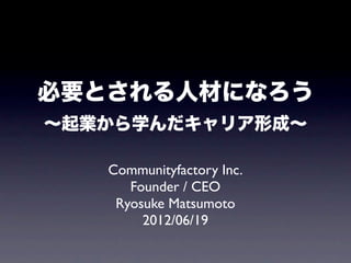 必要とされる人材になろう
∼起業から学んだキャリア形成∼

   Communityfactory Inc.
      Founder / CEO
    Ryosuke Matsumoto
        2012/06/19
 