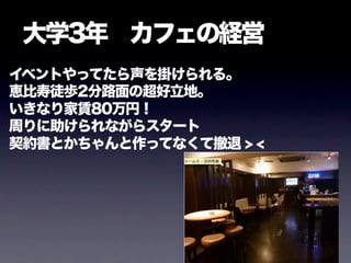 大学3年 カフェの経営
イベントやってたら声を掛けられる。
恵比寿徒歩2分路面の超好立地。
いきなり家賃80万円！
周りに助けられながらスタート
契約書とかちゃんと作ってなくて撤退 > <
 