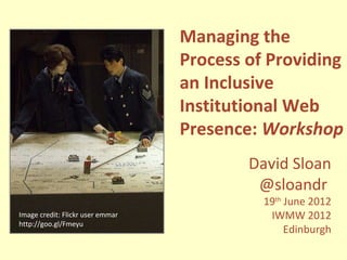 Managing the
                                  Process of Providing
                                  an Inclusive
                                  Institutional Web
                                  Presence: Workshop
                                          David Sloan
                                           @sloandr
                                            19th June 2012
Image credit: Flickr user emmar              IWMW 2012
http://goo.gl/Fmeyu
                                                 Edinburgh
 