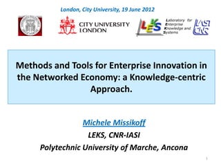 London, City University, 19 June 2012




Methods and Tools for Enterprise Innovation in
the Networked Economy: a Knowledge-centric
                Approach.


                 Michele Missikoff
                  LEKS, CNR-IASI
     Polytechnic University of Marche, Ancona
                                                  1
 