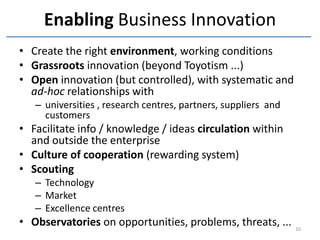 Enabling Business Innovation
• Create the right environment, working conditions
• Grassroots innovation (beyond Toyotism ...)
• Open innovation (but controlled), with systematic and
  ad-hoc relationships with
   – universities , research centres, partners, suppliers and
     customers
• Facilitate info / knowledge / ideas circulation within
  and outside the enterprise
• Culture of cooperation (rewarding system)
• Scouting
   – Technology
   – Market
   – Excellence centres
• Observatories on opportunities, problems, threats, ...        10
 
