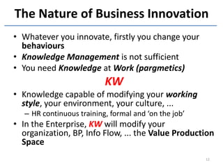 The Nature of Business Innovation
• Whatever you innovate, firstly you change your
  behaviours
• Knowledge Management is not sufficient
• You need Knowledge at Work (pargmetics)
                           KW
• Knowledge capable of modifying your working
  style, your environment, your culture, ...
   – HR continuous training, formal and ‘on the job’
• In the Enterprise, KW will modify your
  organization, BP, Info Flow, ... the Value Production
  Space
                                                       12
 
