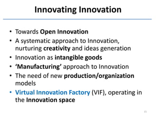 Innovating Innovation

• Towards Open Innovation
• A systematic approach to Innovation,
  nurturing creativity and ideas generation
• Innovation as intangible goods
• ‘Manufacturing’ approach to Innovation
• The need of new production/organization
  models
• Virtual Innovation Factory (VIF), operating in
  the Innovation space
                                                   15
 