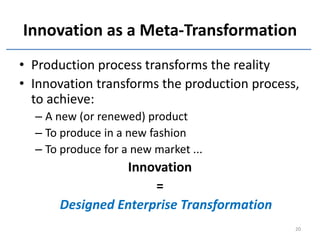 Innovation as a Meta-Transformation
• Production process transforms the reality
• Innovation transforms the production process,
  to achieve:
  – A new (or renewed) product
  – To produce in a new fashion
  – To produce for a new market ...
                Innovation
                     =
      Designed Enterprise Transformation
                                              20
 