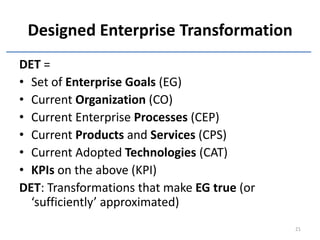 Designed Enterprise Transformation
DET =
• Set of Enterprise Goals (EG)
• Current Organization (CO)
• Current Enterprise Processes (CEP)
• Current Products and Services (CPS)
• Current Adopted Technologies (CAT)
• KPIs on the above (KPI)
DET: Transformations that make EG true (or
  ‘sufficiently’ approximated)
                                             21
 