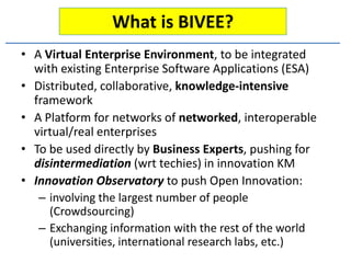 What is BIVEE?
• A Virtual Enterprise Environment, to be integrated
  with existing Enterprise Software Applications (ESA)
• Distributed, collaborative, knowledge-intensive
  framework
• A Platform for networks of networked, interoperable
  virtual/real enterprises
• To be used directly by Business Experts, pushing for
  disintermediation (wrt techies) in innovation KM
• Innovation Observatory to push Open Innovation:
   – involving the largest number of people
     (Crowdsourcing)
   – Exchanging information with the rest of the world
     (universities, international research labs, etc.)
 