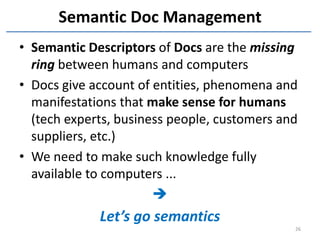 Semantic Doc Management
• Semantic Descriptors of Docs are the missing
  ring between humans and computers
• Docs give account of entities, phenomena and
  manifestations that make sense for humans
  (tech experts, business people, customers and
  suppliers, etc.)
• We need to make such knowledge fully
  available to computers ...
                       
             Let’s go semantics
                                              26
 