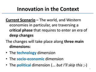 Innovation in the Context
Current Scenario – The world, and Western
  economies in particular, are traversing a
  critical phase that requires to enter an era of
  deep changes
The changes will take place along three main
  dimensions:
• The technology dimension
• The socio-economic dimension
• The political dimension (... but I’ll skip this ;-)
                                                        3
 