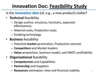 Innovation Doc: Feasibility Study
Is the Innovative Idea (of, e.g., a new product) viable?
• Technical feasibility
   – Design outline: structure, functions, expected
     effectiveness
   – Material costs, Production costs
   – Enabling technology
• Business feasibility
   – Potential market penetration, Production volumes
   – Competitors and Market leaders
   – Value proposition, business model, and SWOT, profitability
• Organizational feasibility
   – Competencies and Capabilities
   – Partnership and Suppliers
   – Resources estimation: time and financial viability       31
 