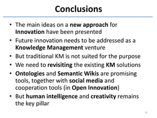 Conclusions
• The main ideas on a new approach for
  Innovation have been presented
• Future innovation needs to be addressed as a
  Knowledge Management venture
• But traditional KM is not suited for the purpose
• We need to revisiting the existing KM solutions
• Ontologies and Semantic Wikis are promising
  tools, together with social media and
  cooperation tools (in Open Innovation)
• But human intelligence and creativity remains
  the key pillar
                                                     37
 