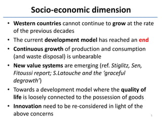Socio-economic dimension
• Western countries cannot continue to grow at the rate
  of the previous decades
• The current development model has reached an end
• Continuous growth of production and consumption
  (and waste disposal) is unbearable
• New value systems are emerging (ref. Stiglitz, Sen,
  Fitoussi report; S.Latouche and the ‘graceful
  degrowth’)
• Towards a development model where the quality of
  life is loosely connected to the possession of goods
• Innovation need to be re-considered in light of the
  above concerns                                       5
 