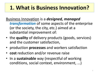 1. What is Business Innovation?
Business Innovation is a designed, managed
  transformation of some aspects of the enterprise
  (or the society, the city, etc.) aimed at a
  substantial improvement of:
• the quality of delivery products (goods, services)
  and the customer satisfaction,
• production processes and workers satisfaction
• cost reduction and/or revenue raise
• In a sustainable way (respectful of working
  conditions, social context, environment, ...)
                                                   7
 