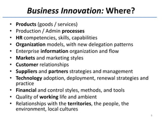 Business Innovation: Where?
• Products (goods / services)
• Production / Admin processes
• HR competencies, skills, capabilities
• Organization models, with new delegation patterns
• Enterprise information organization and flow
• Markets and marketing styles
• Customer relationships
• Suppliers and partners strategies and management
• Technology adoption, deployment, renewal strategies and
  practice
• Financial and control styles, methods, and tools
• Quality of working life and ambient
• Relationships with the territories, the people, the
  environment, local cultures
                                                            8
 