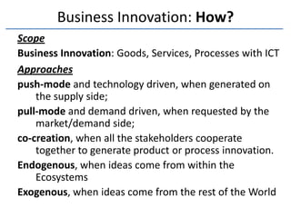 Business Innovation: How?
Scope
Business Innovation: Goods, Services, Processes with ICT
Approaches
push-mode and technology driven, when generated on
    the supply side;
pull-mode and demand driven, when requested by the
    market/demand side;
co-creation, when all the stakeholders cooperate
    together to generate product or process innovation.
Endogenous, when ideas come from within the
    Ecosystems
Exogenous, when ideas come from the rest of the World
 