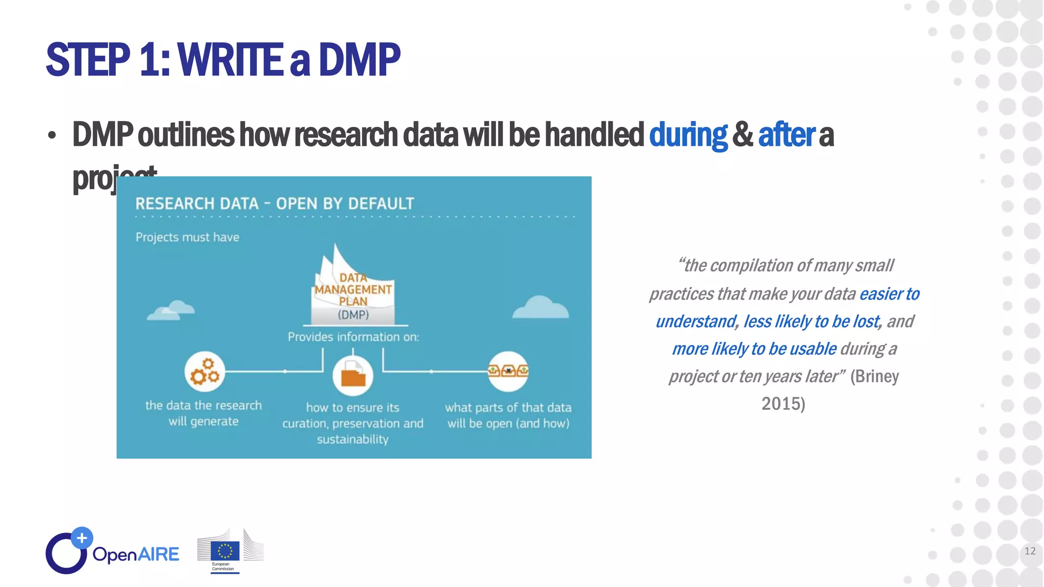 • DMPoutlineshowresearchdatawillbehandledduring&aftera
project
STEP1:WRITEaDMP
12
“the compilation of many small
practices that make your data easier to
understand, less likely to be lost, and
more likely to be usable during a
project or ten years later” (Briney
2015)
 