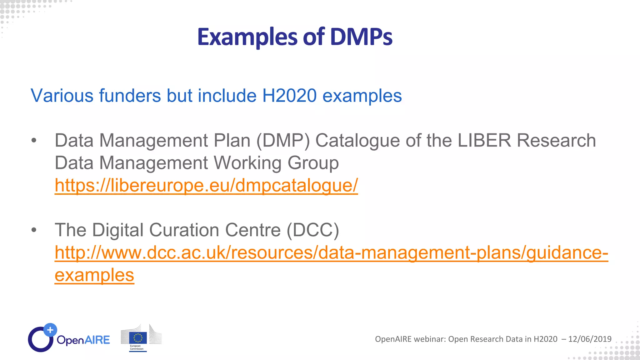 Examples of DMPs
OpenAIRE webinar: Open Research Data in H2020 – 12/06/2019
Various funders but include H2020 examples
• Data Management Plan (DMP) Catalogue of the LIBER Research
Data Management Working Group
https://libereurope.eu/dmpcatalogue/
• The Digital Curation Centre (DCC)
http://www.dcc.ac.uk/resources/data-management-plans/guidance-
examples
 