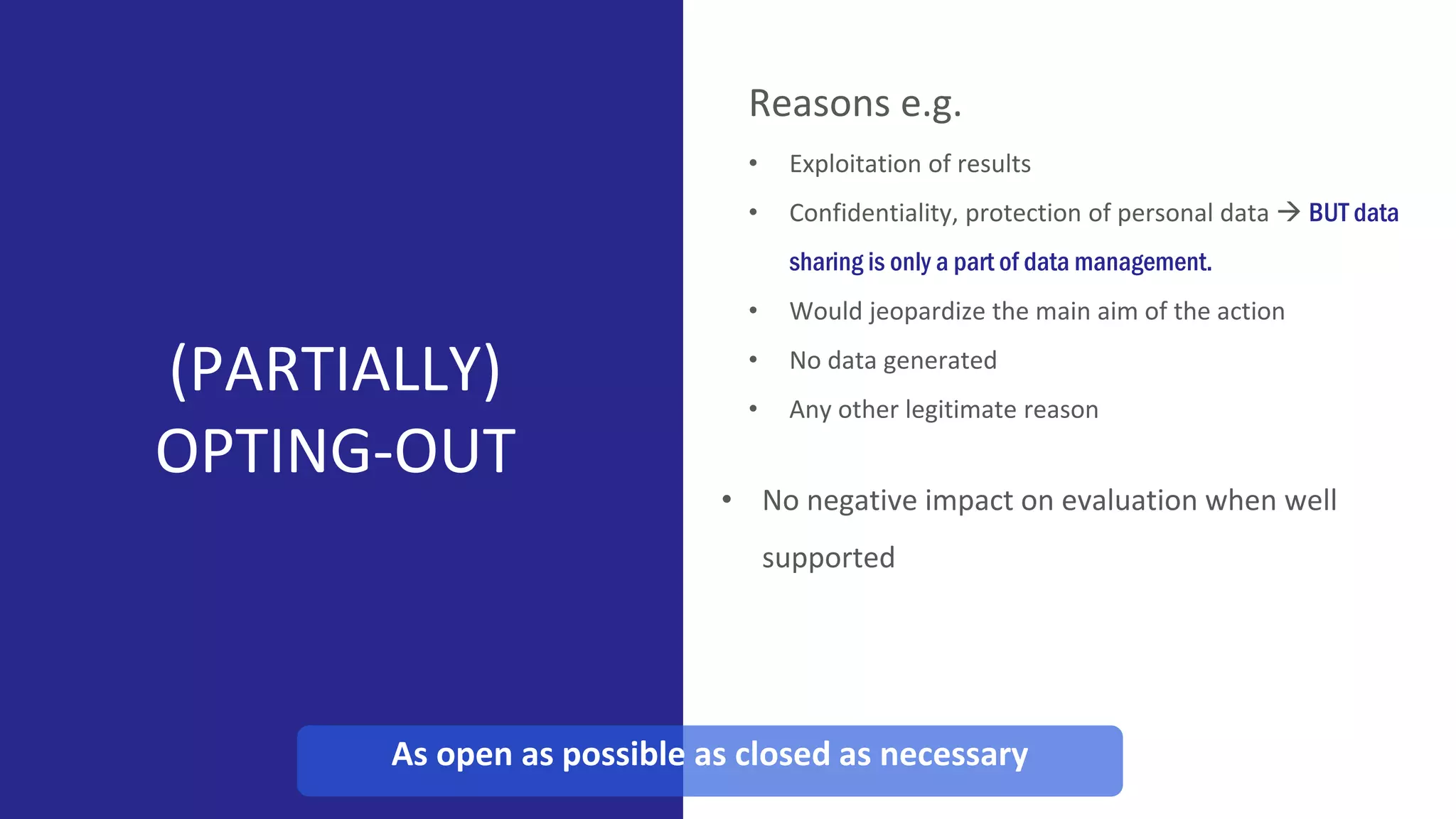 (PARTIALLY)
OPTING-OUT
Reasons e.g.
• Exploitation of results
• Confidentiality, protection of personal data  BUT data
sharing is only a part of data management.
• Would jeopardize the main aim of the action
• No data generated
• Any other legitimate reason
As open as possible as closed as necessary
• No negative impact on evaluation when well
supported
 