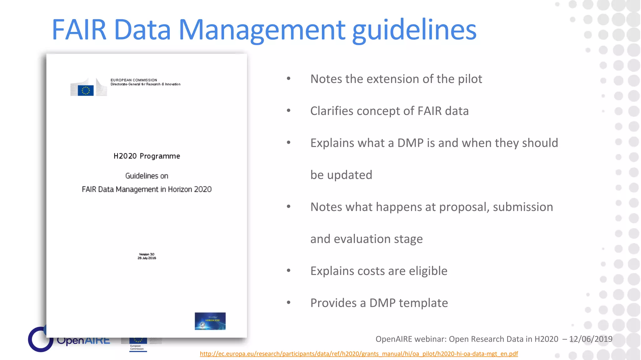 FAIR Data Management guidelines
http://ec.europa.eu/research/participants/data/ref/h2020/grants_manual/hi/oa_pilot/h2020-hi-oa-data-mgt_en.pdf
• Notes the extension of the pilot
• Clarifies concept of FAIR data
• Explains what a DMP is and when they should
be updated
• Notes what happens at proposal, submission
and evaluation stage
• Explains costs are eligible
• Provides a DMP template
OpenAIRE webinar: Open Research Data in H2020 – 12/06/2019
 
